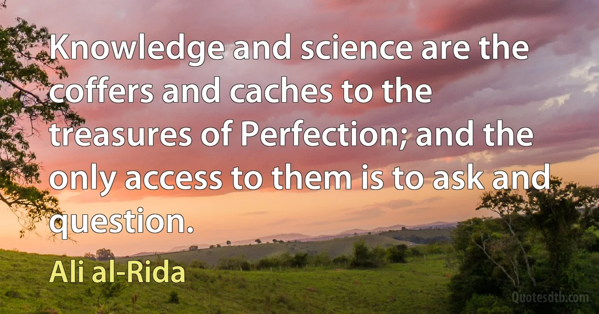 Knowledge and science are the coffers and caches to the treasures of Perfection; and the only access to them is to ask and question. (Ali al-Rida)