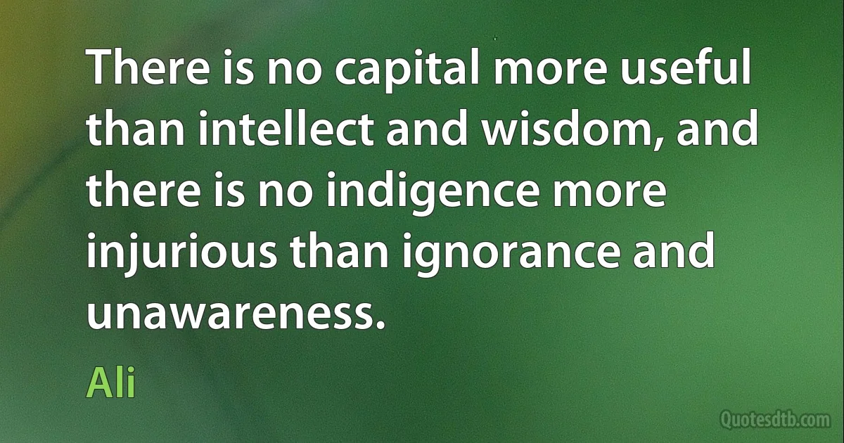 There is no capital more useful than intellect and wisdom, and there is no indigence more injurious than ignorance and unawareness. (Ali)