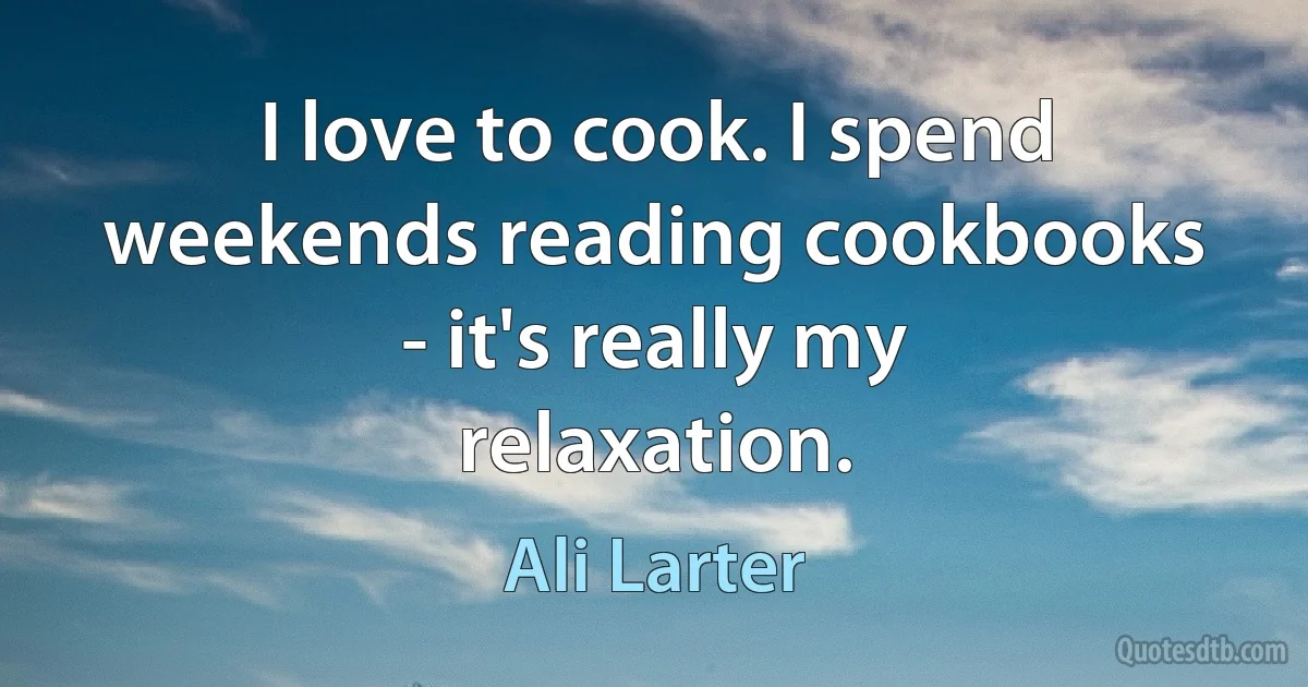 I love to cook. I spend weekends reading cookbooks - it's really my relaxation. (Ali Larter)