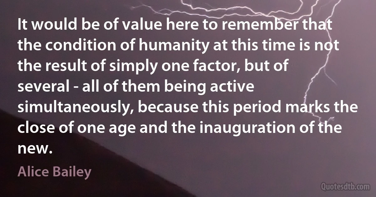 It would be of value here to remember that the condition of humanity at this time is not the result of simply one factor, but of several - all of them being active simultaneously, because this period marks the close of one age and the inauguration of the new. (Alice Bailey)