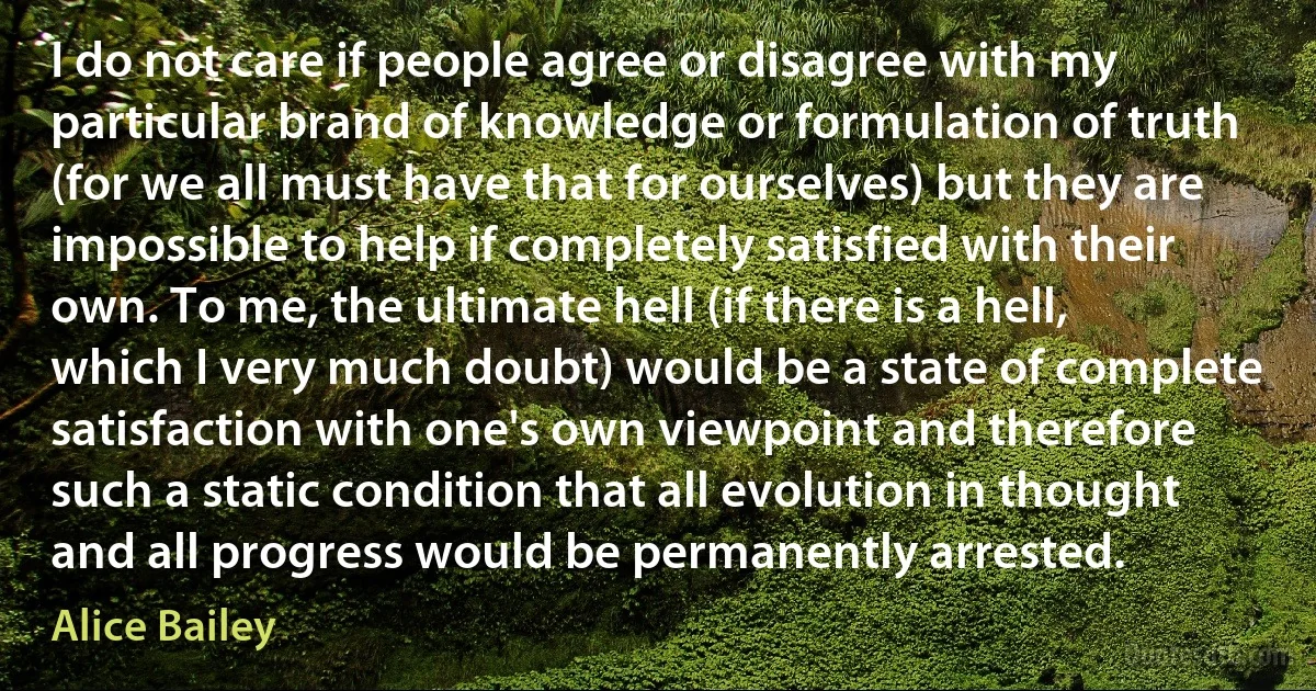 I do not care if people agree or disagree with my particular brand of knowledge or formulation of truth (for we all must have that for ourselves) but they are impossible to help if completely satisfied with their own. To me, the ultimate hell (if there is a hell, which I very much doubt) would be a state of complete satisfaction with one's own viewpoint and therefore such a static condition that all evolution in thought and all progress would be permanently arrested. (Alice Bailey)