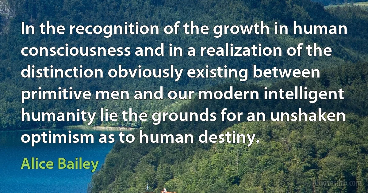 In the recognition of the growth in human consciousness and in a realization of the distinction obviously existing between primitive men and our modern intelligent humanity lie the grounds for an unshaken optimism as to human destiny. (Alice Bailey)