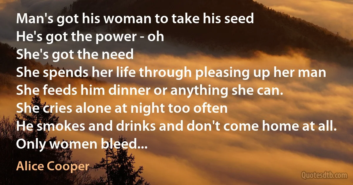 Man's got his woman to take his seed
He's got the power - oh
She's got the need
She spends her life through pleasing up her man
She feeds him dinner or anything she can.
She cries alone at night too often
He smokes and drinks and don't come home at all.
Only women bleed... (Alice Cooper)