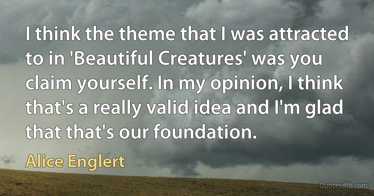 I think the theme that I was attracted to in 'Beautiful Creatures' was you claim yourself. In my opinion, I think that's a really valid idea and I'm glad that that's our foundation. (Alice Englert)