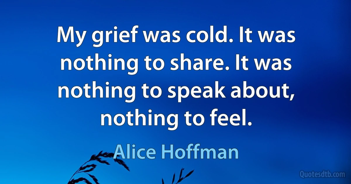 My grief was cold. It was nothing to share. It was nothing to speak about, nothing to feel. (Alice Hoffman)