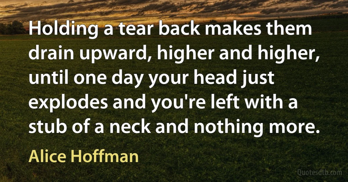 Holding a tear back makes them drain upward, higher and higher, until one day your head just explodes and you're left with a stub of a neck and nothing more. (Alice Hoffman)