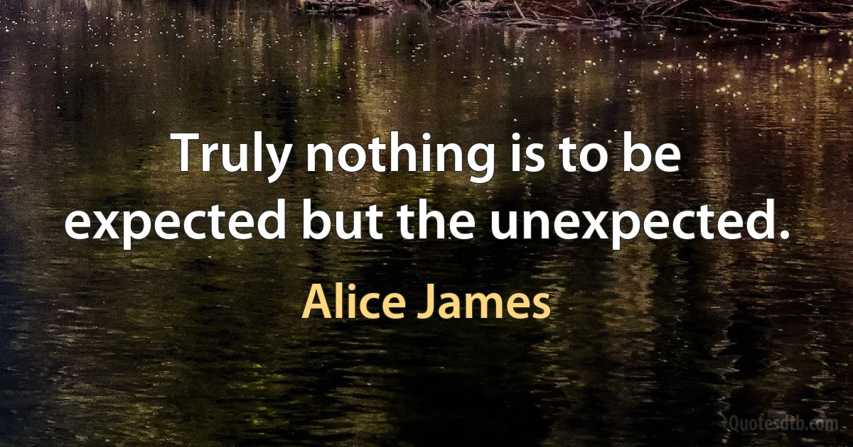 Truly nothing is to be expected but the unexpected. (Alice James)