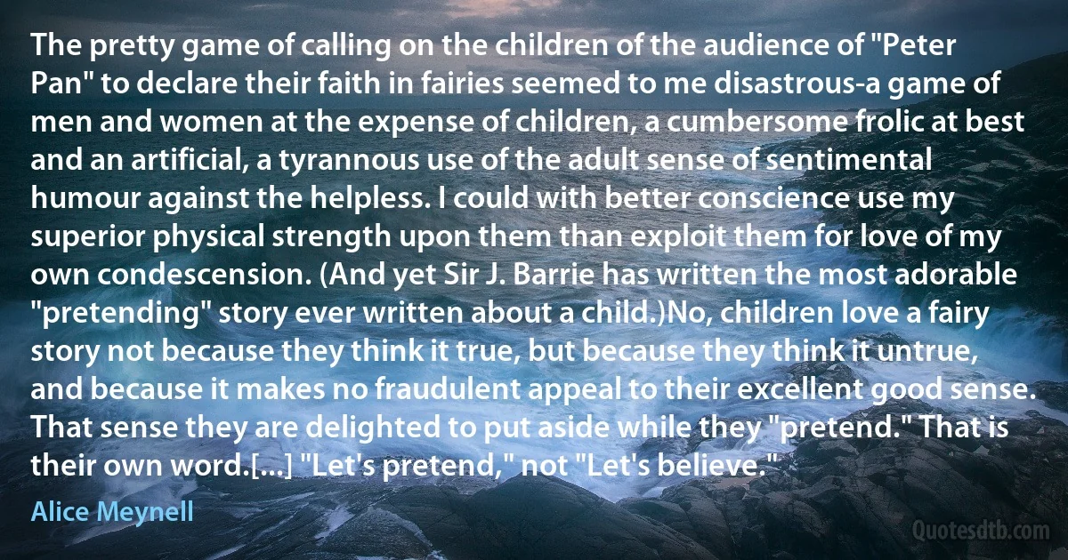 The pretty game of calling on the children of the audience of "Peter Pan" to declare their faith in fairies seemed to me disastrous-a game of men and women at the expense of children, a cumbersome frolic at best and an artificial, a tyrannous use of the adult sense of sentimental humour against the helpless. I could with better conscience use my superior physical strength upon them than exploit them for love of my own condescension. (And yet Sir J. Barrie has written the most adorable "pretending" story ever written about a child.)No, children love a fairy story not because they think it true, but because they think it untrue, and because it makes no fraudulent appeal to their excellent good sense. That sense they are delighted to put aside while they "pretend." That is their own word.[...] "Let's pretend," not "Let's believe." (Alice Meynell)