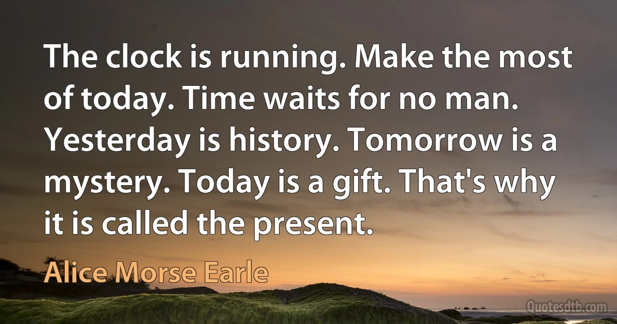 The clock is running. Make the most of today. Time waits for no man. Yesterday is history. Tomorrow is a mystery. Today is a gift. That's why it is called the present. (Alice Morse Earle)