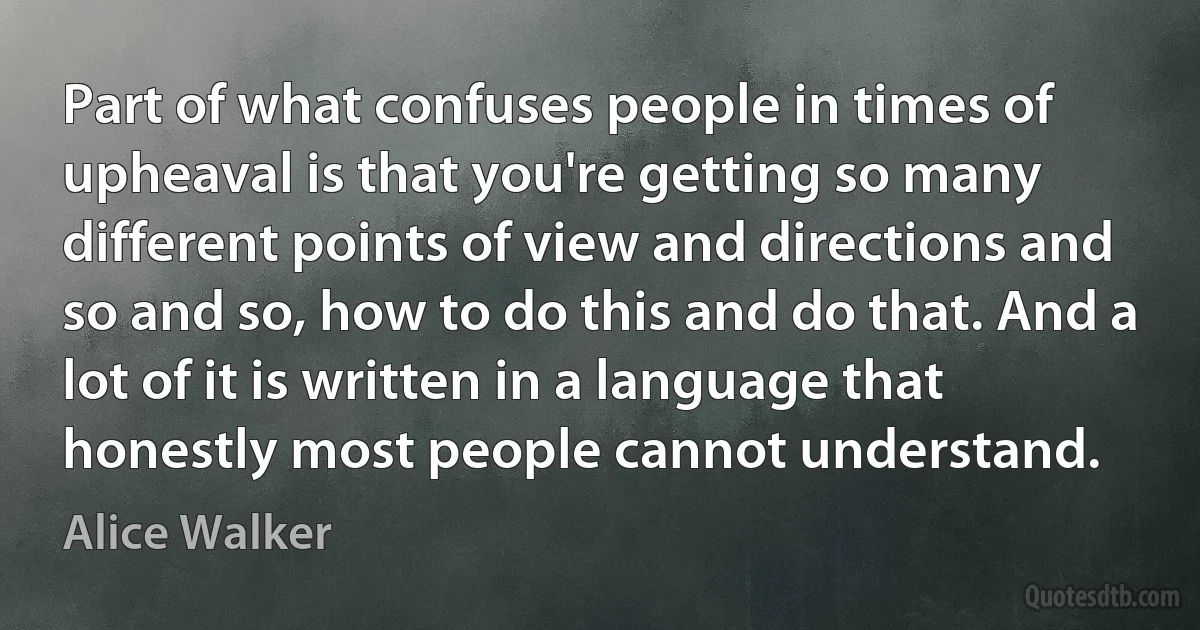 Part of what confuses people in times of upheaval is that you're getting so many different points of view and directions and so and so, how to do this and do that. And a lot of it is written in a language that honestly most people cannot understand. (Alice Walker)