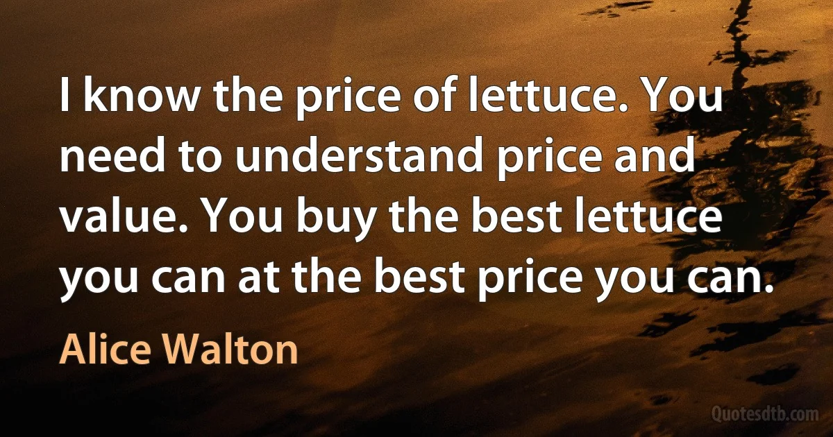 I know the price of lettuce. You need to understand price and value. You buy the best lettuce you can at the best price you can. (Alice Walton)