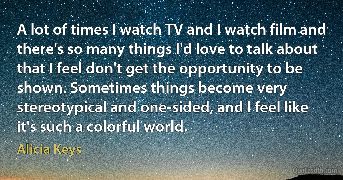 A lot of times I watch TV and I watch film and there's so many things I'd love to talk about that I feel don't get the opportunity to be shown. Sometimes things become very stereotypical and one-sided, and I feel like it's such a colorful world. (Alicia Keys)