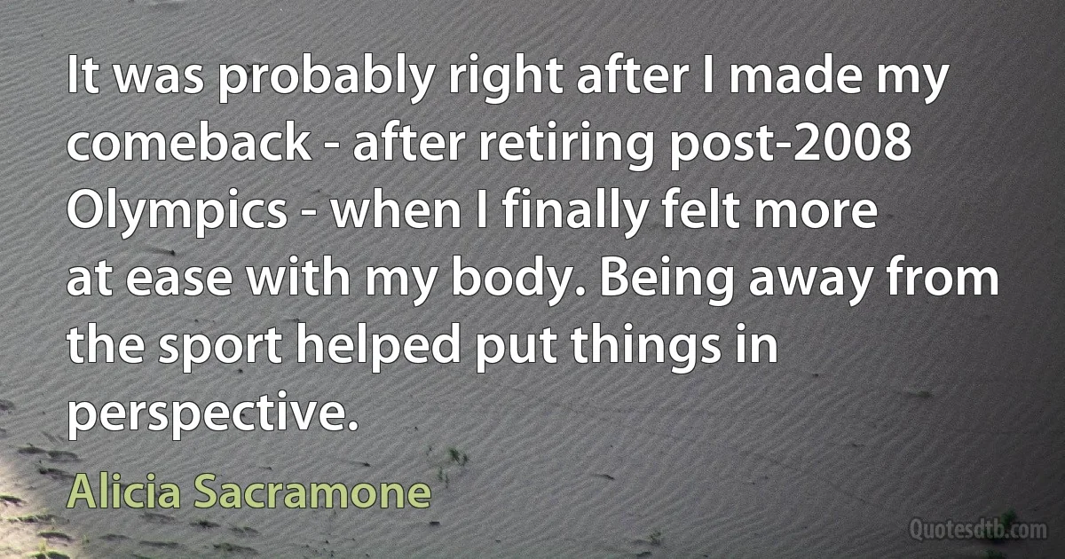 It was probably right after I made my comeback - after retiring post-2008 Olympics - when I finally felt more at ease with my body. Being away from the sport helped put things in perspective. (Alicia Sacramone)