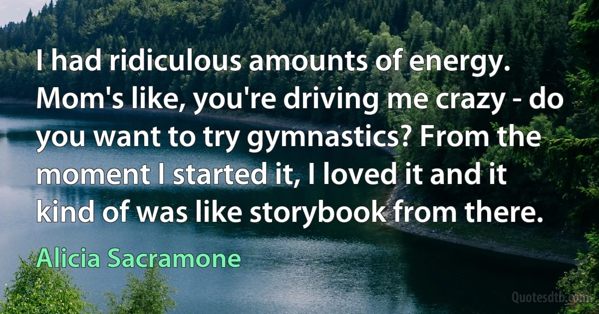 I had ridiculous amounts of energy. Mom's like, you're driving me crazy - do you want to try gymnastics? From the moment I started it, I loved it and it kind of was like storybook from there. (Alicia Sacramone)