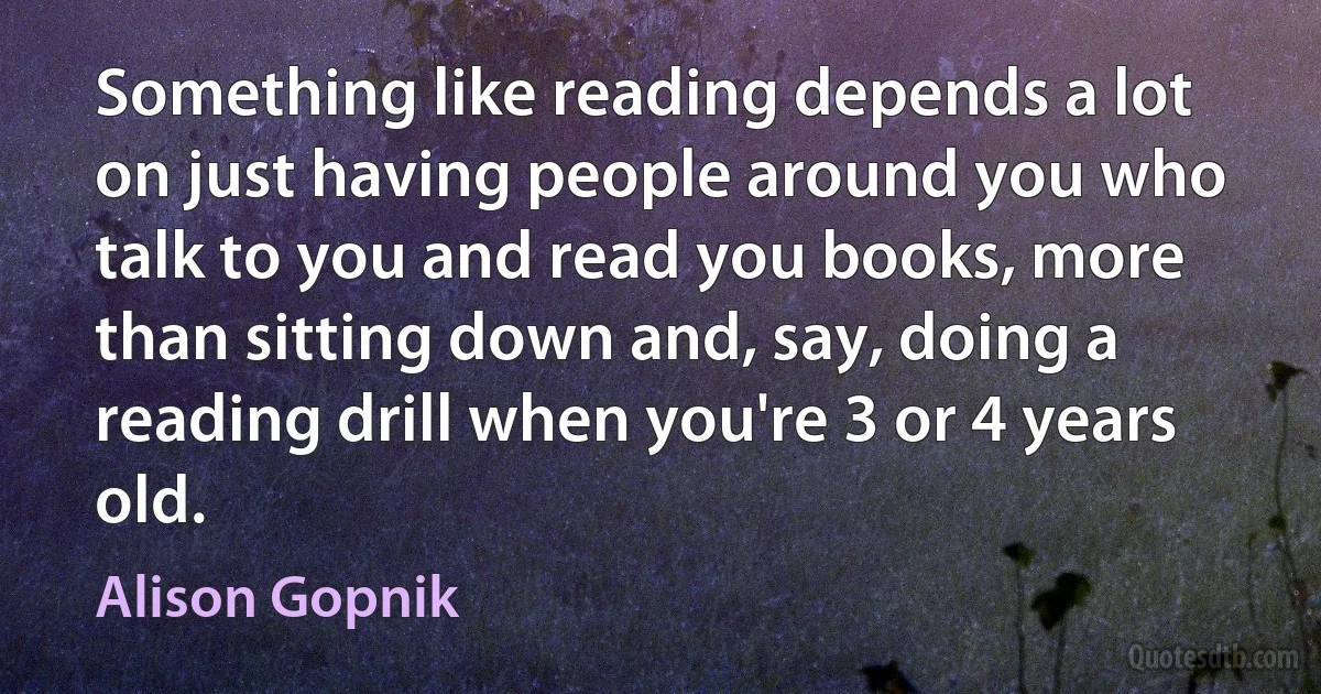 Something like reading depends a lot on just having people around you who talk to you and read you books, more than sitting down and, say, doing a reading drill when you're 3 or 4 years old. (Alison Gopnik)