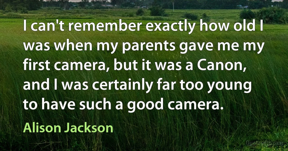 I can't remember exactly how old I was when my parents gave me my first camera, but it was a Canon, and I was certainly far too young to have such a good camera. (Alison Jackson)