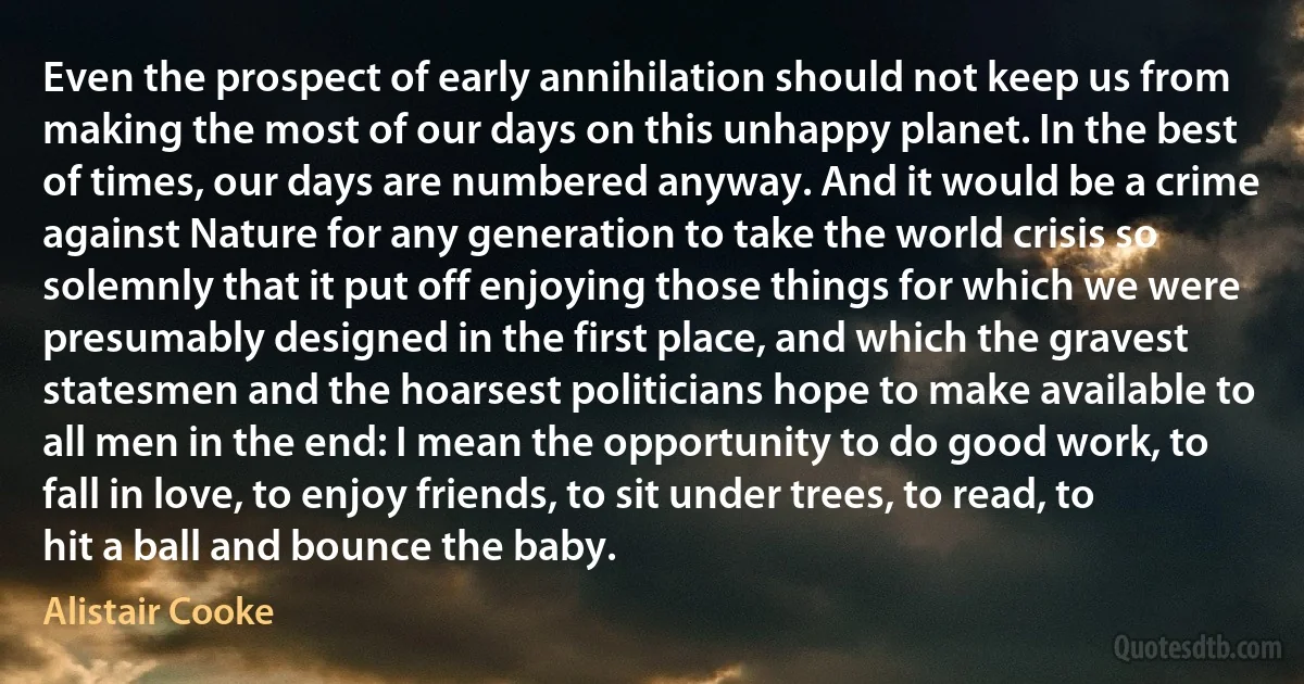 Even the prospect of early annihilation should not keep us from making the most of our days on this unhappy planet. In the best of times, our days are numbered anyway. And it would be a crime against Nature for any generation to take the world crisis so solemnly that it put off enjoying those things for which we were presumably designed in the first place, and which the gravest statesmen and the hoarsest politicians hope to make available to all men in the end: I mean the opportunity to do good work, to fall in love, to enjoy friends, to sit under trees, to read, to hit a ball and bounce the baby. (Alistair Cooke)