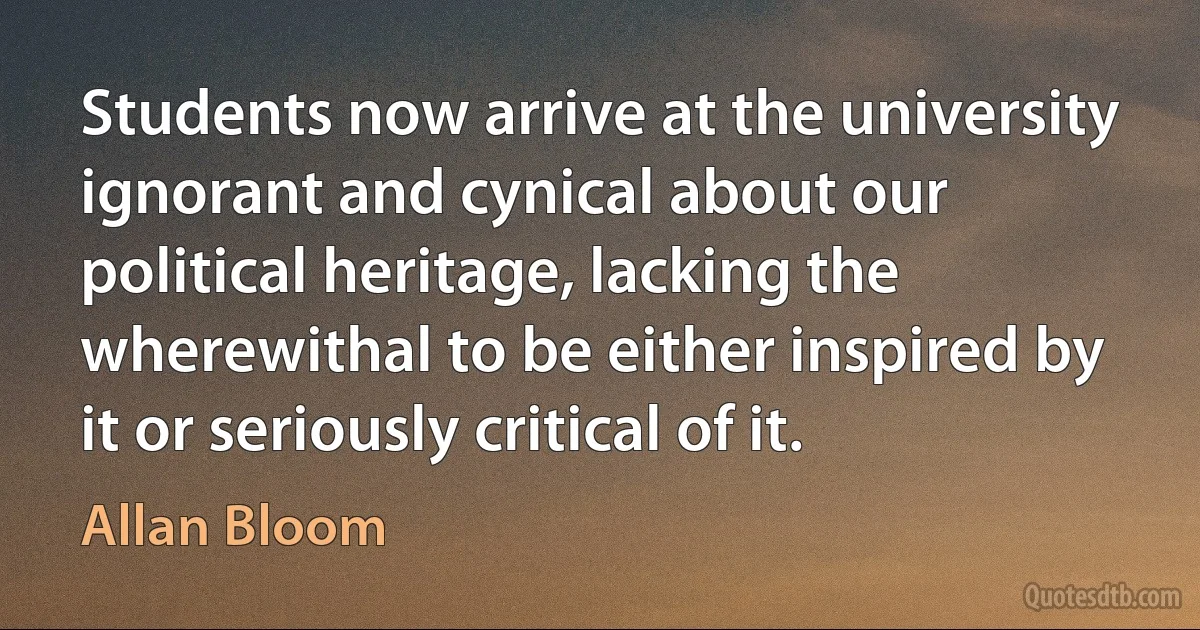 Students now arrive at the university ignorant and cynical about our political heritage, lacking the wherewithal to be either inspired by it or seriously critical of it. (Allan Bloom)