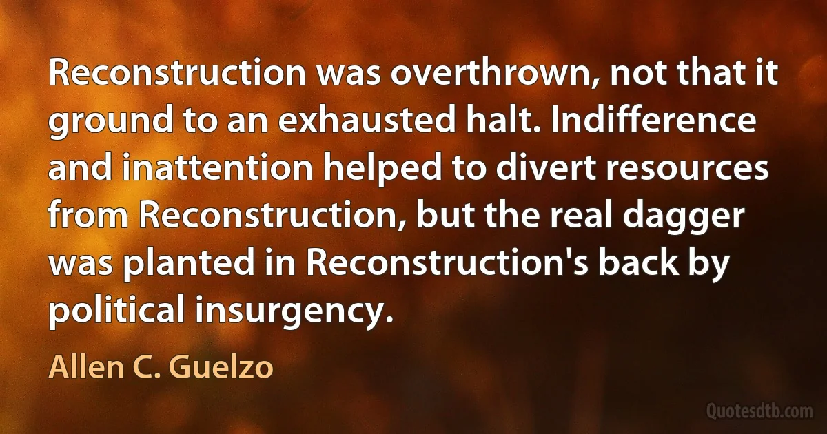 Reconstruction was overthrown, not that it ground to an exhausted halt. Indifference and inattention helped to divert resources from Reconstruction, but the real dagger was planted in Reconstruction's back by political insurgency. (Allen C. Guelzo)