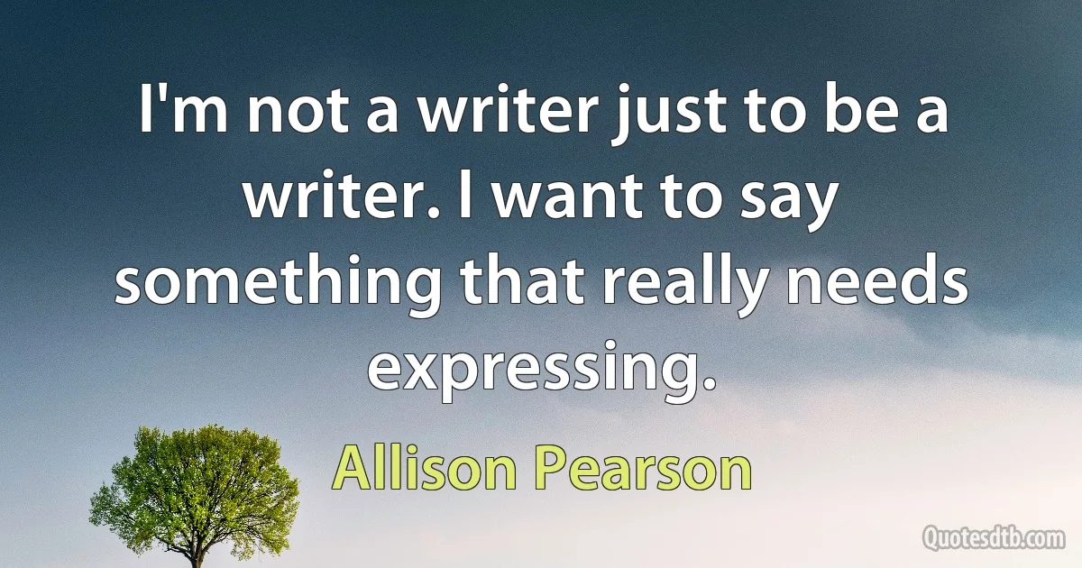 I'm not a writer just to be a writer. I want to say something that really needs expressing. (Allison Pearson)