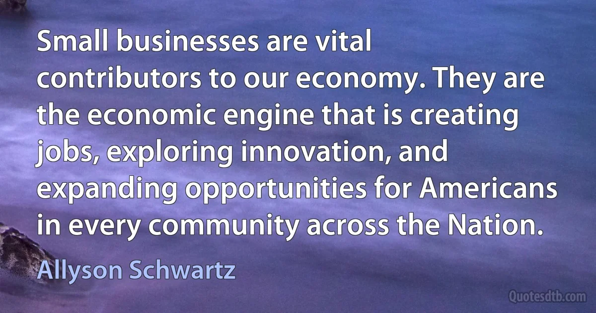 Small businesses are vital contributors to our economy. They are the economic engine that is creating jobs, exploring innovation, and expanding opportunities for Americans in every community across the Nation. (Allyson Schwartz)