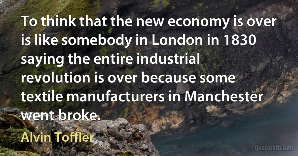 To think that the new economy is over is like somebody in London in 1830 saying the entire industrial revolution is over because some textile manufacturers in Manchester went broke. (Alvin Toffler)