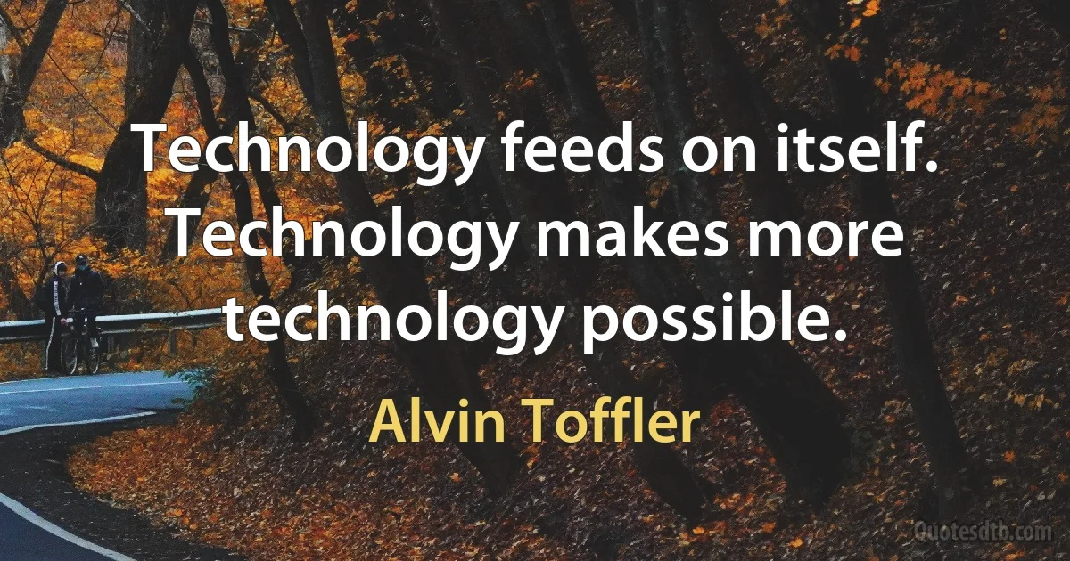 Technology feeds on itself. Technology makes more technology possible. (Alvin Toffler)