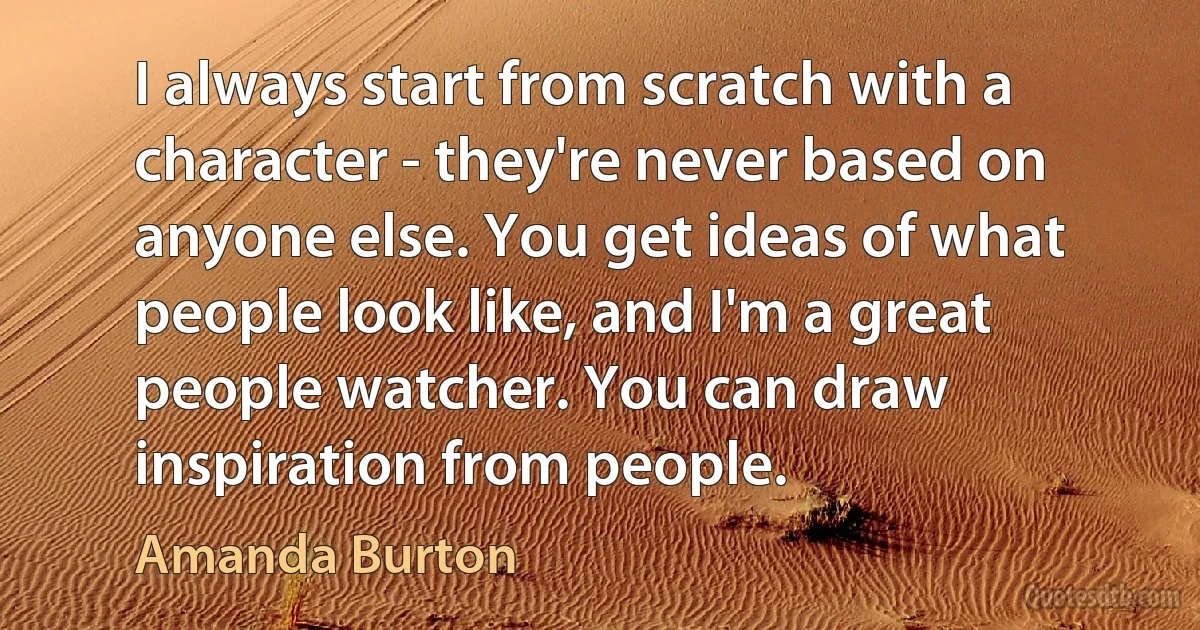 I always start from scratch with a character - they're never based on anyone else. You get ideas of what people look like, and I'm a great people watcher. You can draw inspiration from people. (Amanda Burton)