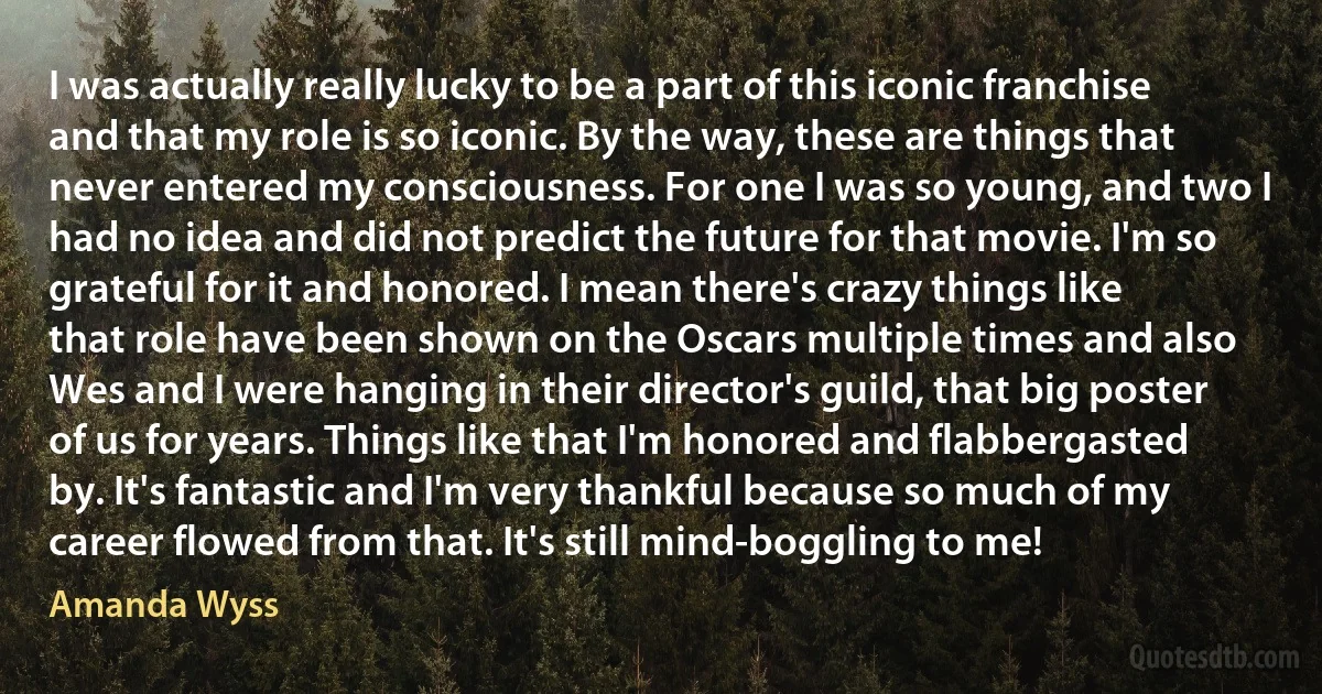 I was actually really lucky to be a part of this iconic franchise and that my role is so iconic. By the way, these are things that never entered my consciousness. For one I was so young, and two I had no idea and did not predict the future for that movie. I'm so grateful for it and honored. I mean there's crazy things like that role have been shown on the Oscars multiple times and also Wes and I were hanging in their director's guild, that big poster of us for years. Things like that I'm honored and flabbergasted by. It's fantastic and I'm very thankful because so much of my career flowed from that. It's still mind-boggling to me! (Amanda Wyss)