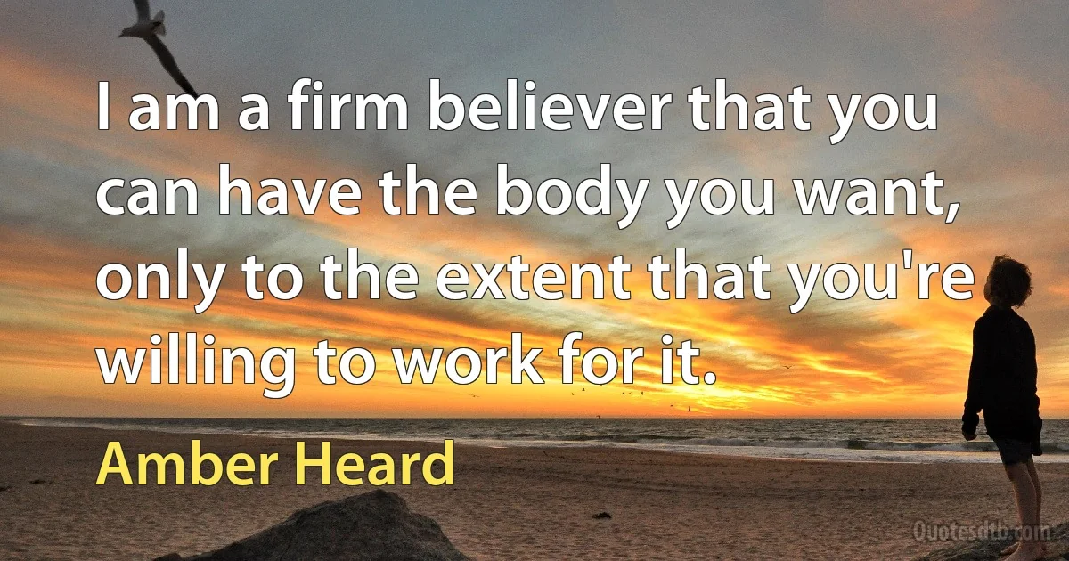 I am a firm believer that you can have the body you want, only to the extent that you're willing to work for it. (Amber Heard)