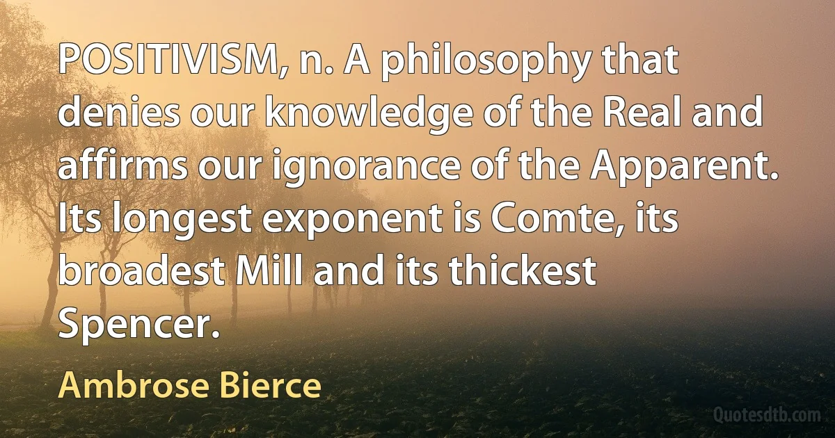 POSITIVISM, n. A philosophy that denies our knowledge of the Real and affirms our ignorance of the Apparent. Its longest exponent is Comte, its broadest Mill and its thickest Spencer. (Ambrose Bierce)