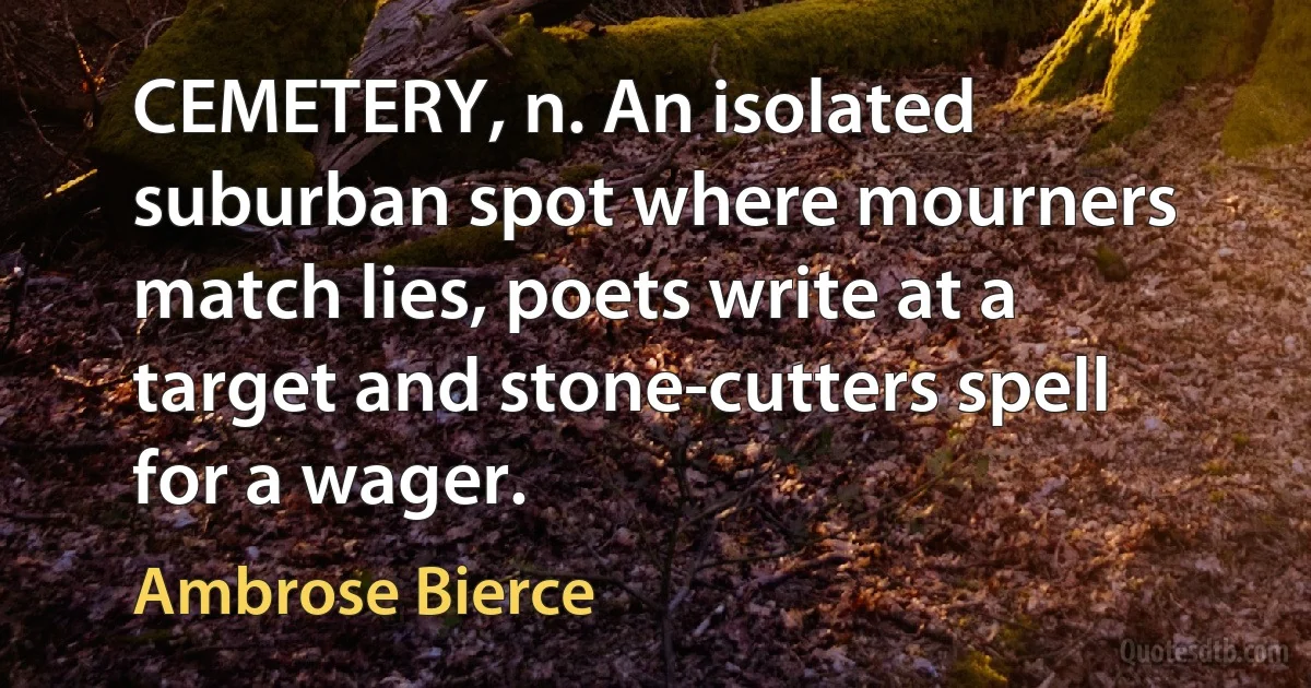 CEMETERY, n. An isolated suburban spot where mourners match lies, poets write at a target and stone-cutters spell for a wager. (Ambrose Bierce)