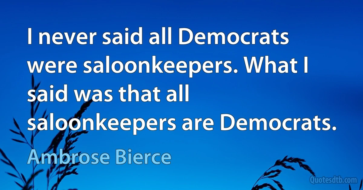 I never said all Democrats were saloonkeepers. What I said was that all saloonkeepers are Democrats. (Ambrose Bierce)