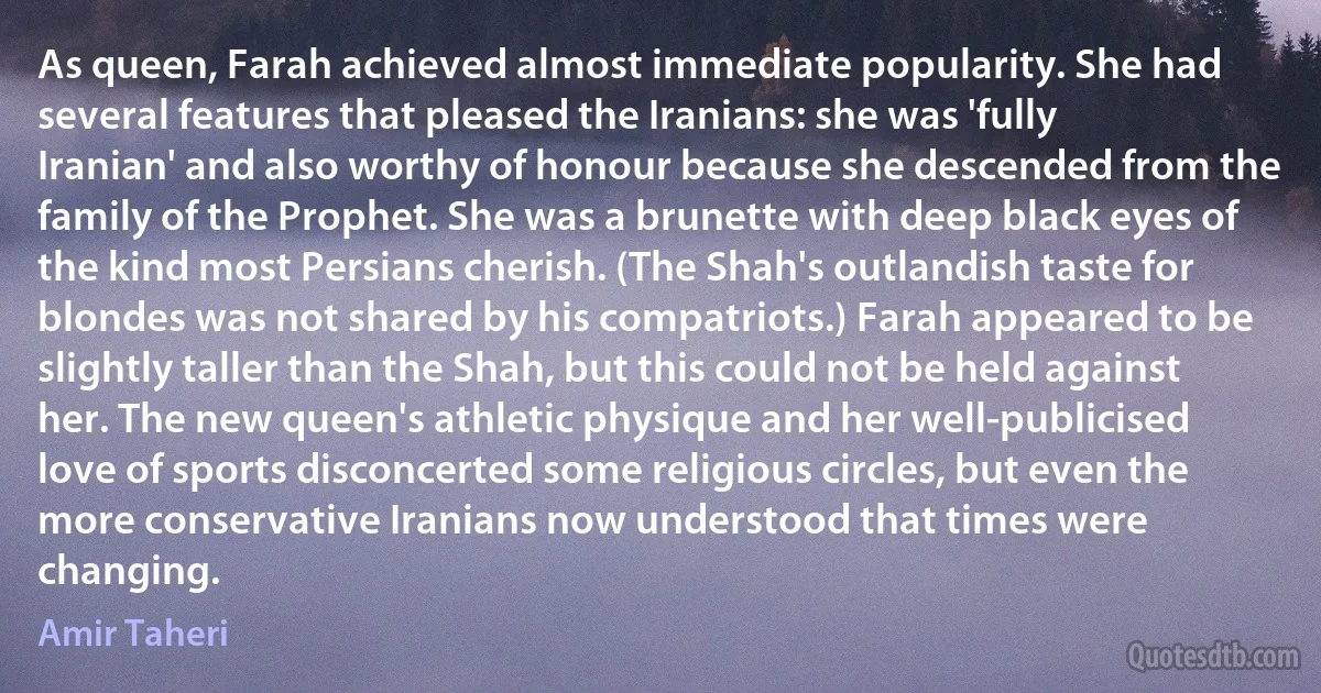 As queen, Farah achieved almost immediate popularity. She had several features that pleased the Iranians: she was 'fully Iranian' and also worthy of honour because she descended from the family of the Prophet. She was a brunette with deep black eyes of the kind most Persians cherish. (The Shah's outlandish taste for blondes was not shared by his compatriots.) Farah appeared to be slightly taller than the Shah, but this could not be held against her. The new queen's athletic physique and her well-publicised love of sports disconcerted some religious circles, but even the more conservative Iranians now understood that times were changing. (Amir Taheri)