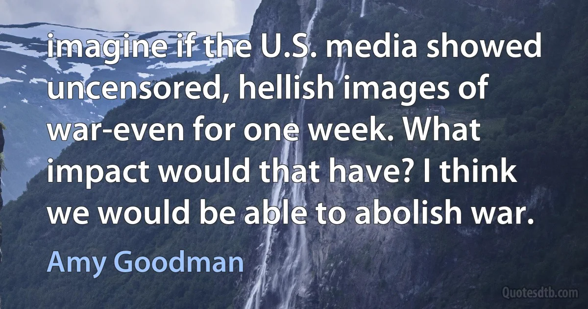 imagine if the U.S. media showed uncensored, hellish images of war-even for one week. What impact would that have? I think we would be able to abolish war. (Amy Goodman)