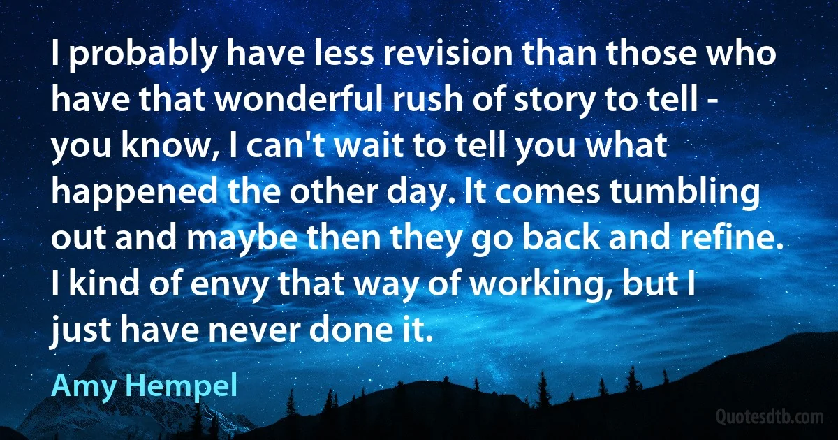 I probably have less revision than those who have that wonderful rush of story to tell - you know, I can't wait to tell you what happened the other day. It comes tumbling out and maybe then they go back and refine. I kind of envy that way of working, but I just have never done it. (Amy Hempel)