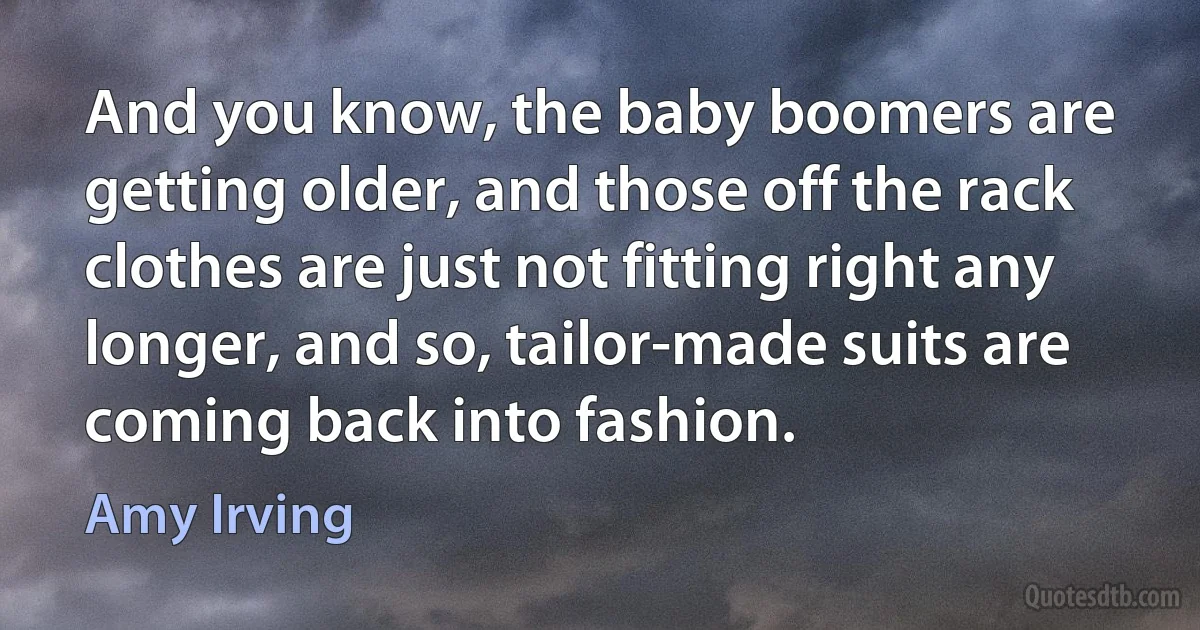 And you know, the baby boomers are getting older, and those off the rack clothes are just not fitting right any longer, and so, tailor-made suits are coming back into fashion. (Amy Irving)