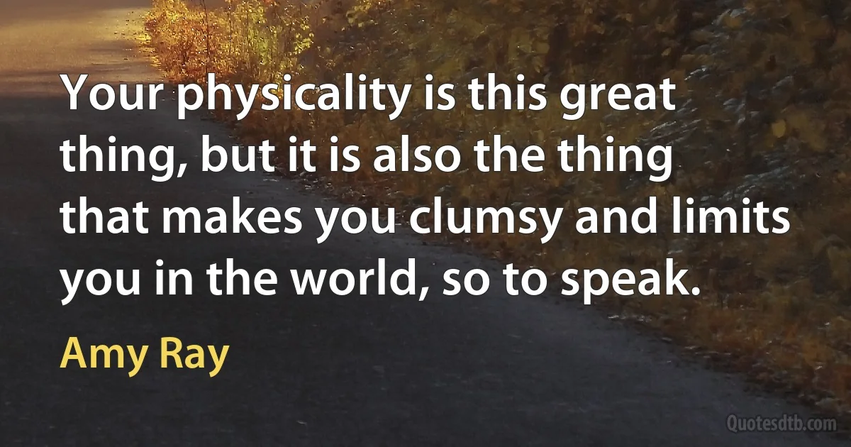 Your physicality is this great thing, but it is also the thing that makes you clumsy and limits you in the world, so to speak. (Amy Ray)