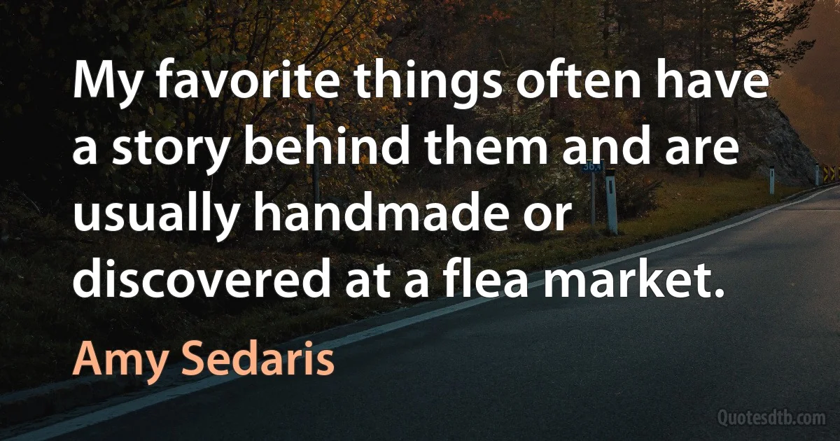 My favorite things often have a story behind them and are usually handmade or discovered at a flea market. (Amy Sedaris)