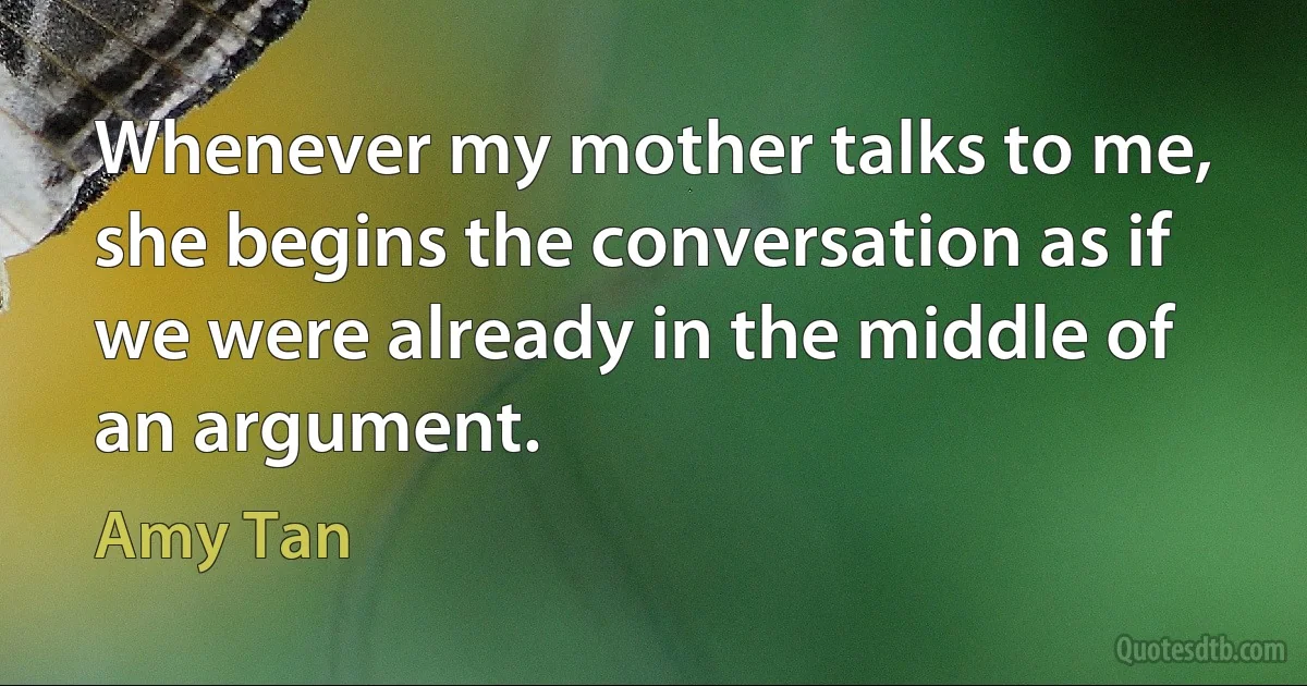 Whenever my mother talks to me, she begins the conversation as if we were already in the middle of an argument. (Amy Tan)