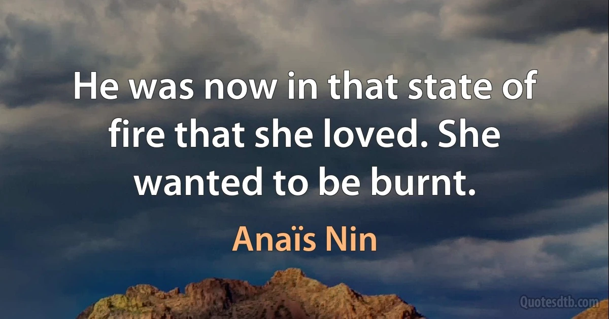 He was now in that state of fire that she loved. She wanted to be burnt. (Anaïs Nin)