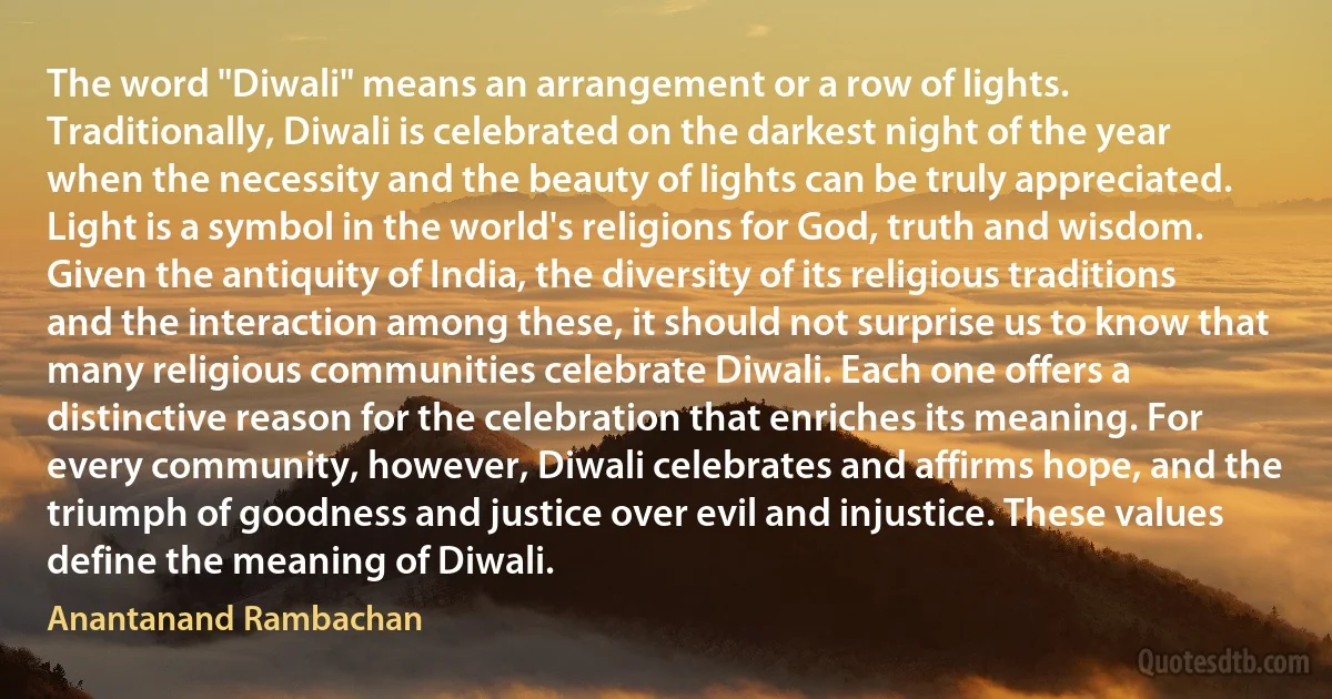 The word "Diwali" means an arrangement or a row of lights. Traditionally, Diwali is celebrated on the darkest night of the year when the necessity and the beauty of lights can be truly appreciated. Light is a symbol in the world's religions for God, truth and wisdom.
Given the antiquity of India, the diversity of its religious traditions and the interaction among these, it should not surprise us to know that many religious communities celebrate Diwali. Each one offers a distinctive reason for the celebration that enriches its meaning. For every community, however, Diwali celebrates and affirms hope, and the triumph of goodness and justice over evil and injustice. These values define the meaning of Diwali. (Anantanand Rambachan)