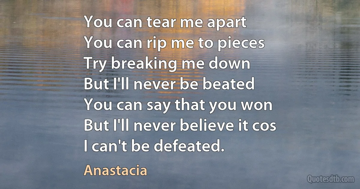 You can tear me apart
You can rip me to pieces
Try breaking me down
But I'll never be beated
You can say that you won
But I'll never believe it cos
I can't be defeated. (Anastacia)