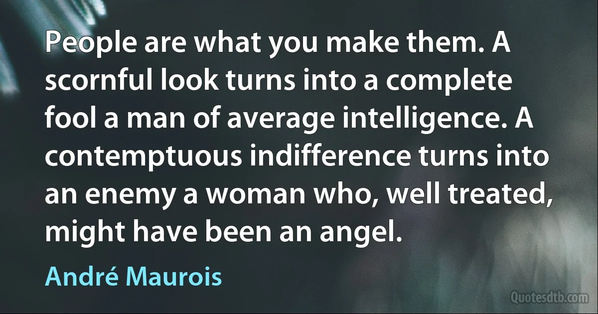 People are what you make them. A scornful look turns into a complete fool a man of average intelligence. A contemptuous indifference turns into an enemy a woman who, well treated, might have been an angel. (André Maurois)