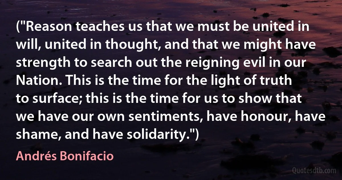 ("Reason teaches us that we must be united in will, united in thought, and that we might have strength to search out the reigning evil in our Nation. This is the time for the light of truth to surface; this is the time for us to show that we have our own sentiments, have honour, have shame, and have solidarity.") (Andrés Bonifacio)