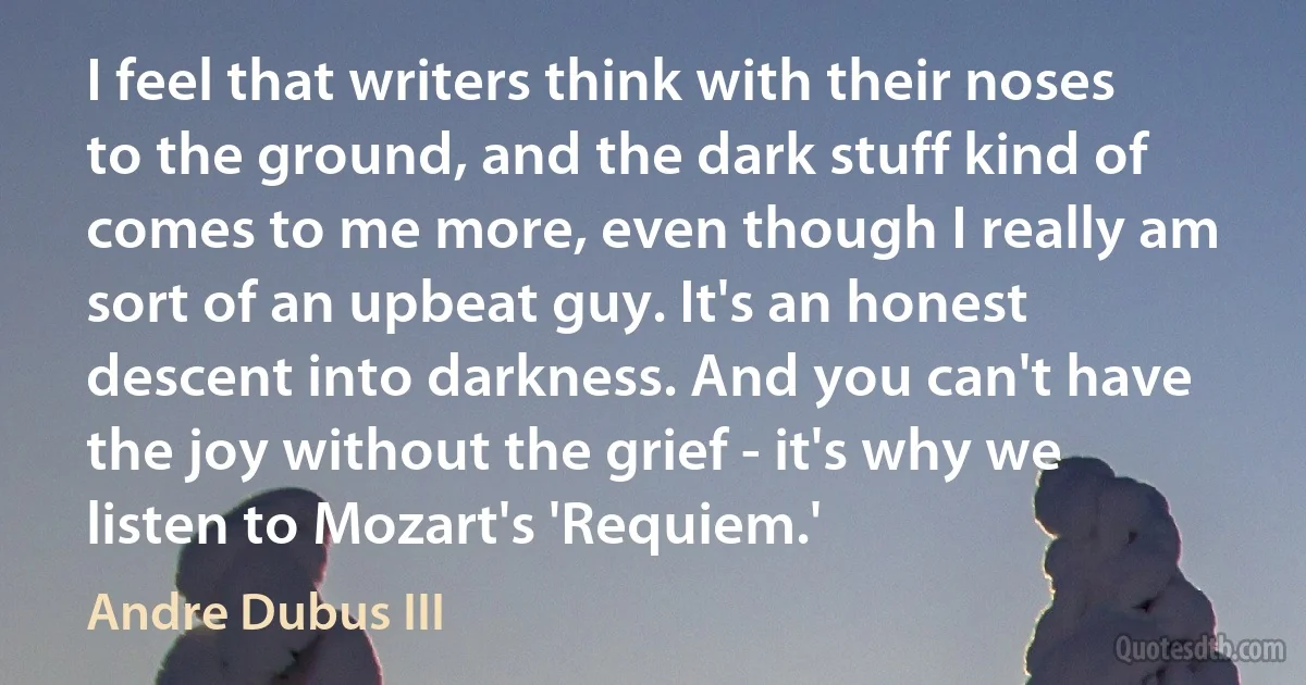 I feel that writers think with their noses to the ground, and the dark stuff kind of comes to me more, even though I really am sort of an upbeat guy. It's an honest descent into darkness. And you can't have the joy without the grief - it's why we listen to Mozart's 'Requiem.' (Andre Dubus III)