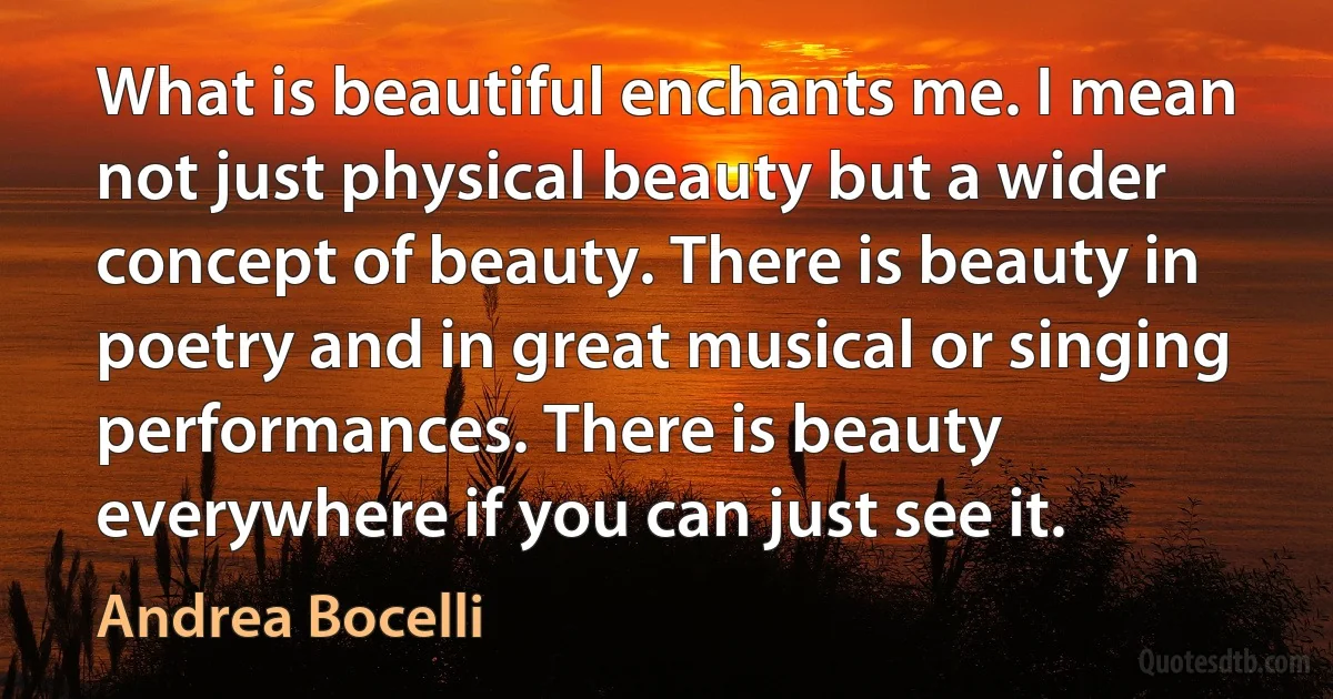 What is beautiful enchants me. I mean not just physical beauty but a wider concept of beauty. There is beauty in poetry and in great musical or singing performances. There is beauty everywhere if you can just see it. (Andrea Bocelli)