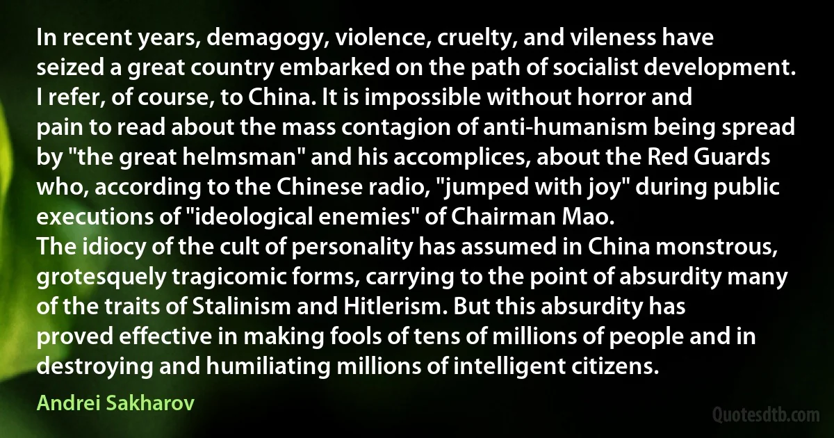 In recent years, demagogy, violence, cruelty, and vileness have seized a great country embarked on the path of socialist development. I refer, of course, to China. It is impossible without horror and pain to read about the mass contagion of anti-humanism being spread by "the great helmsman" and his accomplices, about the Red Guards who, according to the Chinese radio, "jumped with joy" during public executions of "ideological enemies" of Chairman Mao.
The idiocy of the cult of personality has assumed in China monstrous, grotesquely tragicomic forms, carrying to the point of absurdity many of the traits of Stalinism and Hitlerism. But this absurdity has proved effective in making fools of tens of millions of people and in destroying and humiliating millions of intelligent citizens. (Andrei Sakharov)