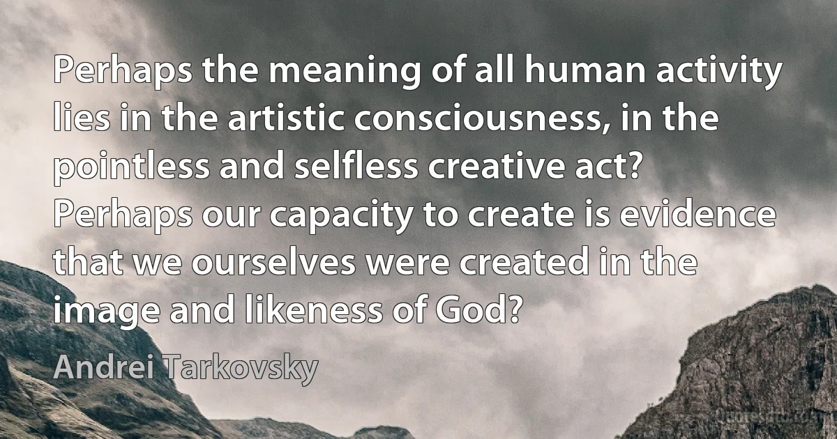 Perhaps the meaning of all human activity lies in the artistic consciousness, in the pointless and selfless creative act? Perhaps our capacity to create is evidence that we ourselves were created in the image and likeness of God? (Andrei Tarkovsky)