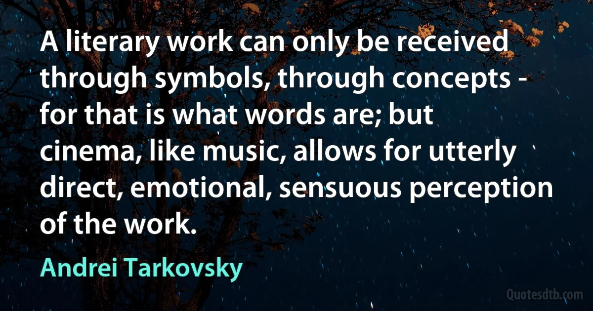 A literary work can only be received through symbols, through concepts - for that is what words are; but cinema, like music, allows for utterly direct, emotional, sensuous perception of the work. (Andrei Tarkovsky)